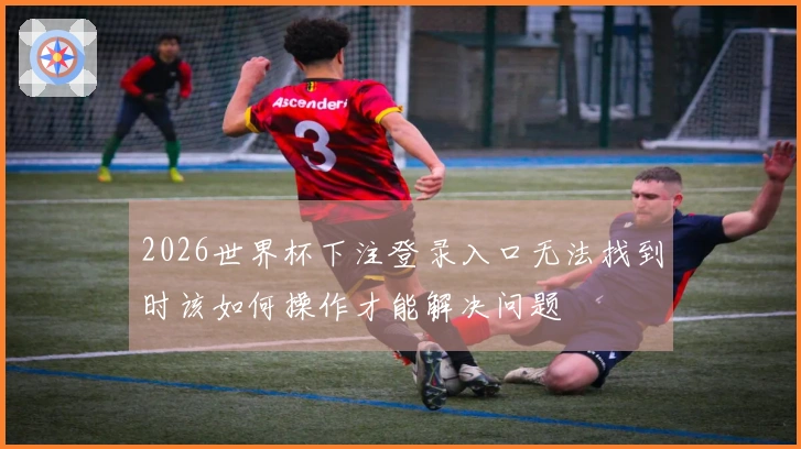 2026世界杯下注登录入口无法找到时该如何操作才能解决问题