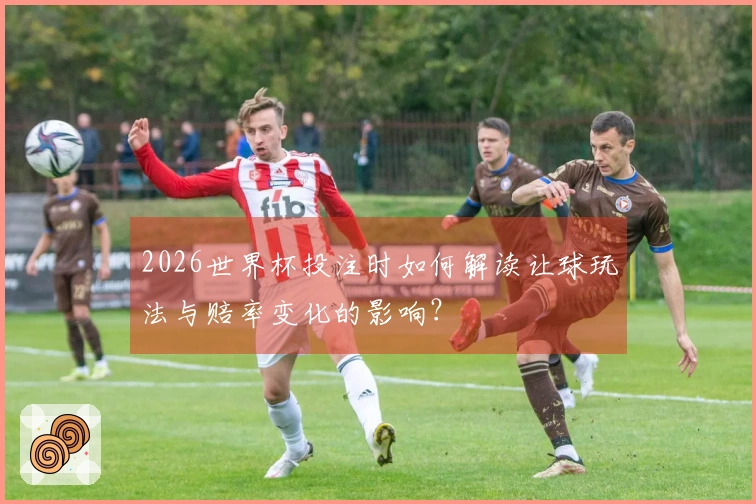 2026世界杯投注时如何解读让球玩法与赔率变化的影响？